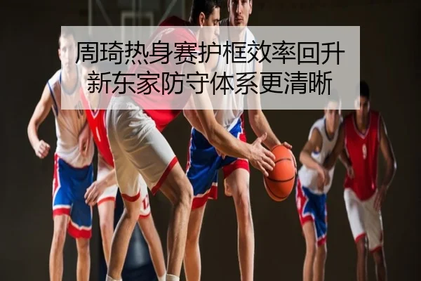周琦热身赛护框效率回升 新东家防守体系更清晰