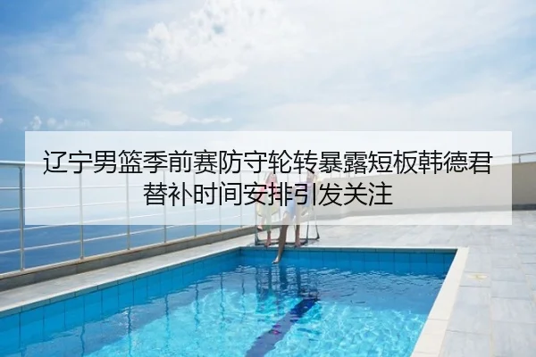 辽宁男篮季前赛防守轮转暴露短板韩德君替补时间安排引发关注