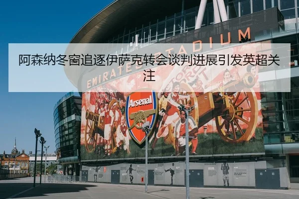 阿森纳冬窗追逐伊萨克转会谈判进展引发英超关注