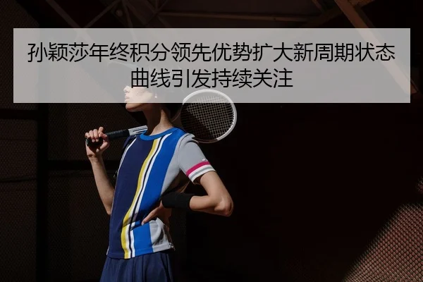 孙颖莎年终积分领先优势扩大新周期状态曲线引发持续关注