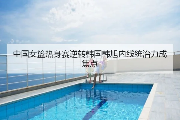 中国女篮热身赛逆转韩国韩旭内线统治力成焦点